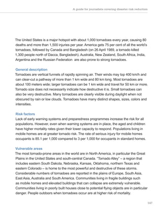 A guide for journalists covering disaster risk reduction
147
The United States is a major hotspot with about 1,000 tornadoes every year, causing 80
deaths and more than 1,500 injuries per year. America gets 75 per cent of all the world’s
tornadoes, followed by Canada and Bangladesh (on 26 April 1989, a tornado killed
1,300 people north of Dacca, Bangladesh). Australia, New Zealand, South Africa, India,
Argentina and the Russian Federation are also prone to strong tornadoes.
General description
Tornadoes are vertical funnels of rapidly spinning air. Their winds may top 400 km/h and
can clear-cut a pathway of more than 1 km wide and 80 km long. Most tornadoes are
about 100 meters wide; larger tornadoes can be 1 km wide and travel for 50 km or more.
Tornado size does not necessarily indicate how destructive it is. Small tornadoes can
also be very destructive. Many tornadoes are clearly visible during daylight when not
obscured by rain or low clouds. Tornadoes have many distinct shapes, sizes, colors and
intensities.
Risk factors
Lack of early warning systems and preparedness programmes increase the risk for all
populations. However, even when warning systems are in place, the aged and children
have higher mortality rates given their lower capacity to respond. Populations living in
mobile homes are at greater tornado risk. The rate of serious injury for mobile homes
occupants is 85.1 per 1,000 compared to 3 per 1,000 for occupants in standard homes.
Vulnerable areas
The most tornado-prone areas in the world are in North America, in particular the Great
Plains in the United States and south-central Canada. “Tornado Alley” – a region that
includes eastern South Dakota, Nebraska, Kansas, Oklahoma, northern Texas and
eastern Colorado – is home to the most powerful and destructive of these storms.
Considerable numbers of tornadoes are reported in the plains of Europe, South Asia,
East Asia, Australia and South America. Communities living in fragile buildings such
as mobile homes and elevated buildings that can collapse are extremely vulnerable.
Communities living in poorly built houses close to potential flying objects are in particular
danger. People outdoors when tornadoes occur are at higher risk of mortality.
 