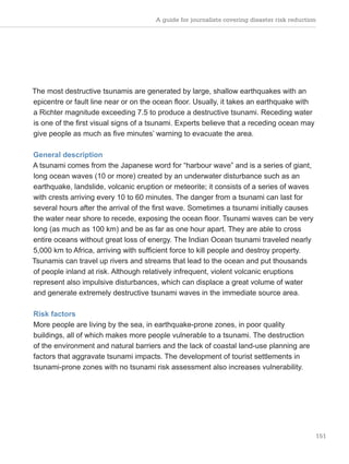 A guide for journalists covering disaster risk reduction
151
The most destructive tsunamis are generated by large, shallow earthquakes with an
epicentre or fault line near or on the ocean floor. Usually, it takes an earthquake with
a Richter magnitude exceeding 7.5 to produce a destructive tsunami. Receding water
is one of the first visual signs of a tsunami. Experts believe that a receding ocean may
give people as much as five minutes’ warning to evacuate the area.
General description
A tsunami comes from the Japanese word for “harbour wave” and is a series of giant,
long ocean waves (10 or more) created by an underwater disturbance such as an
earthquake, landslide, volcanic eruption or meteorite; it consists of a series of waves
with crests arriving every 10 to 60 minutes. The danger from a tsunami can last for
several hours after the arrival of the first wave. Sometimes a tsunami initially causes
the water near shore to recede, exposing the ocean floor. Tsunami waves can be very
long (as much as 100 km) and be as far as one hour apart. They are able to cross
entire oceans without great loss of energy. The Indian Ocean tsunami traveled nearly
5,000 km to Africa, arriving with sufficient force to kill people and destroy property.
Tsunamis can travel up rivers and streams that lead to the ocean and put thousands
of people inland at risk. Although relatively infrequent, violent volcanic eruptions
represent also impulsive disturbances, which can displace a great volume of water
and generate extremely destructive tsunami waves in the immediate source area.
Risk factors
More people are living by the sea, in earthquake-prone zones, in poor quality
buildings, all of which makes more people vulnerable to a tsunami. The destruction
of the environment and natural barriers and the lack of coastal land-use planning are
factors that aggravate tsunami impacts. The development of tourist settlements in
tsunami-prone zones with no tsunami risk assessment also increases vulnerability.
 