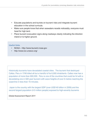 A guide for journalists covering disaster risk reduction
153
• Educate populations and tourists on tsunami risks and integrate tsunami
education in the school curricula.
• Make sure people know that when seawaters recede noticeably, everyone must
head for high land.
• Place tsunami evacuation signs along roadways clearly indicating the direction
inland or to higher ground.
Useful links
• NOAA – http://www.tsunami.noaa.gov
• http://www.ioc-unesco.org/
Historically tsunamis have devastated coastal cities. The tsunami that destroyed
Callao, Peru in 1746 killed all but a handful of its 6,000 inhabitants. Callao now has a
population of more than 800,000. Peru is one of the countries that could be hit with a
devastating one in 500 year tsunami with wave heights of over 6 metres reaching the
coast-line in less than 15 minutes.
Japan is the country with the largest GDP (over US$140 billion in 2009) and the
second largest population (4.5 million people) exposed to high-severity tsunamis
Global Assessment Report 2011
 