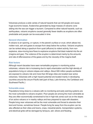 A guide for journalists covering disaster risk reduction
155
Volcanoes produce a wide variety of natural hazards that can kill people and cause
huge economic losses. Avalanches generated by large masses of volcanic cone
sliding into the sea can trigger a tsunami. Compared to other natural hazards, such as
earthquakes, volcanic eruptions caused generally fewer deaths as eruptions are often
predictable and people can be evacuated in time.
General information
A volcano is an opening, or rupture, in the planet’s surface or crust, which allows hot,
molten rock, ash and gases to escape from deep below the surface. Volcanic eruptions
can be ranked along a spectrum from quiet (effusive) to violent activity, from non-
explosive, slow-moving lava flows to explosive eruptions that blast material into the air
(magma and gas). The violence of the eruption is determined mainly by the amounts
and rate of effervescence of the gases and by the viscosity of the magma itself.
Risk factors
Although recent decades have seen remarkable progress in monitoring active
volcanoes, volcano risk is increasing due to rapid urbanization and the high density of
populations living on volcano slopes and valleys. About 500 million people worldwide
are exposed to volcano risk and more than 60 large cities are located near active
volcanoes. Volcanoes with a high hazard potential are located mainly in developing
countries around the circum-Pacific belt (part of Asia, Latin America, the Caribbean and
Southwest Pacific.)
Vulnerable areas
Populations living close to a volcano with no monitoring and early warning systems are
the most vulnerable to volcano eruption. Poor people are among the most vulnerable as
they are often economically constrained to live in high-risk zones such as on the slopes
of an active volcano or in nearby valleys and less prepared to cope with disasters.
People living near volcanoes will be the most vulnerable and forced to abandon their
land and homes, sometimes forever. People living far away from the eruption can be
also affected as their cities and towns, crops, industrial plants, transportation systems,
and electrical grids will be damaged by tempura, ash, lahars and flooding.
 