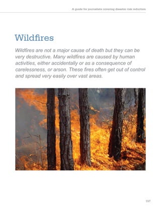 A guide for journalists covering disaster risk reduction
157
Wildfires
Wildfires are not a major cause of death but they can be
very destructive. Many wildfires are caused by human
activities, either accidentally or as a consequence of
carelessness, or arson. These fires often get out of control
and spread very easily over vast areas.
 