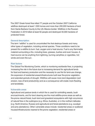 Disaster Through a Different Lens
158
The 2007 Greek forest fires killed 77 people and the October 2007 California
wildfires destroyed at least 1,500 homes and more than 200,000 hectares of land
from Santa Barbara County to the US–Mexico border. Wildfires in the Russian
Federation in 2010 killed at least 50 people and destroyed 40,000 hectares of
protected forest.
General description
The term “wildfire” is used for uncontrolled fire that destroys forests and many
other types of vegetation, including animal species. Three conditions need to be
present for a wildfire to burn: fuel, oxygen and a heat source. Fuel is any flammable
material surrounding a fire, including trees, grasses, bushes and even houses. A
heat source can be anything from lightning, burning campfires or cigarettes, hot
winds and even the sun.
Risk factors
The Global Fire Monitoring Centre, which is monitoring worldwide fires, is projecting
increasing fire risk in the future due to increasing demand for agricultural lands
for food and beanery production and the necessity to use fire for land-use change,
the expansion of residential areas/infrastructures built near fire-prone vegetation,
and extended periods of drought. Wildfires will cause more land degradation (soil
erosion, loss of land productivity) and as a consequence will create more flooding
and landslides.
Vulnerable areas
Agricultural and pasture lands in which fire is used for controlling weeds, bush
encroachments, and for land cleaning are the most wildfire-prone areas as well as
fire-prone natural forest, bush land and grassland ecosystems with high occurrence
of natural fires in the subtropics (e.g. Africa, Australia), or in the northern latitudes
(e.g. North America, Russia) and agricultural and forest plantations (e.g. eucalypt
and pine plantations). Other vulnerable areas include: residential areas or scattered
houses/infrastructures nearest to fire-prone vegetation; residential areas or
 