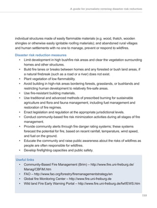 A guide for journalists covering disaster risk reduction
159
individual structures made of easily flammable materials (e.g. wood, thatch, wooden
shingles or otherwise easily ignitable roofing materials); and abandoned rural villages
and human settlements with no one to manage, prevent or respond to wildfires.
Disaster risk reduction measures
• Limit development in high bushfire risk areas and clear the vegetation surrounding
homes and other structures.
• Build fire lanes or breaks between homes and any forested or bush land areas, if
a natural firebreak (such as a road or a river) does not exist.
• Plant vegetation of low flammability.
• Avoid building in high-risk areas bordering forests, grasslands, or bushlands and
restricting human development to relatively fire-safe areas.
• Use fire-resistant building materials.
• Use traditional and advanced methods of prescribed burning for sustainable
agriculture and flora and fauna management, including fuel management and
restoration of fire regimes.
• Enact legislation and regulation at the appropriate jurisdictional levels.
• Conduct community-based fire risk minimization activities during all stages of fire
management.
• Provide community alerts through fire danger rating systems; these systems
forecast the potential for fire, based on recent rainfall, temperature, wind speed,
and fuel on the ground.
• Educate the community and raise public awareness about the risks of wildfires as
people are often responsible for wildfires.
• Develop firefighting capacities and public safety.
Useful links
• Community-Based Fire Management (Brim) – http://www.fire.uni-freiburg.de/
Manag/CBFiM.htm
• FAO – http://www.fao.org/forestry/firemanagementstrategy/en
• Global fire Monitoring Center – http://www.fire.uni-freiburg.de
• Wild land Fire Early Warning Portal – http://www.fire.uni-freiburg.de/fwf/EWS.htm
 