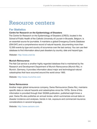A guide for journalists covering disaster risk reduction
161
Resource centers
For Statistics
Centre for Research on the Epidemiology of Disasters
The Centre for Research on the Epidemiology of Disasters (CRED), located in the
School of Public Health of the Catholic University of Louvain in Brussels, Belgium, is
an essential source for journalists. It maintains a global Emergency Events Database
(EM-DAT) and a comprehensive record of natural hazards, documenting more than
12,500 events by type and country of occurrence over the last century. You can use their
database to find information about past disasters by country, date and hazard type.
Webster: http://www.cred.be
Munich Reinsurance
The Nat Cat service is another highly regarded database that is maintained by the
Research and Development Department of Munich Reinsurance (Munich Re), in
Munich, Germany. It provides information about major and technological natural
catastrophes that have occurred around the world since 1965.
Website: http://www.munichre.com
Swiss Reinsurance
Another major global reinsurance company, Swiss Reinsurance (Swiss Re), maintains
specific data on natural hazards and catastrophes since the 1970s. Some of this
information is provided through their SIGMA publication, published eight times a
year. Swiss Re also publishes an annual review, which summarizes annual data on
disaster incidence and analyses, trends in risk, exposure and commercial insurance
considerations in several languages.
Website: http://www.swissre.com
 