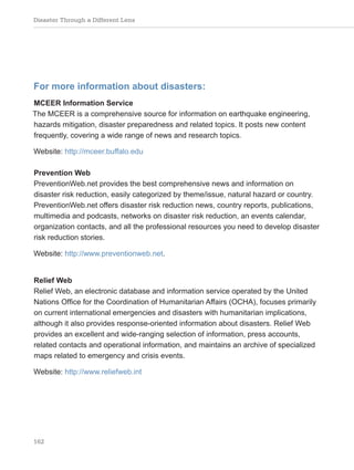 Disaster Through a Different Lens
162
For more information about disasters:
MCEER Information Service
The MCEER is a comprehensive source for information on earthquake engineering,
hazards mitigation, disaster preparedness and related topics. It posts new content
frequently, covering a wide range of news and research topics.
Website: http://mceer.buffalo.edu
Prevention Web
PreventionWeb.net provides the best comprehensive news and information on
disaster risk reduction, easily categorized by theme/issue, natural hazard or country.
PreventionWeb.net offers disaster risk reduction news, country reports, publications,
multimedia and podcasts, networks on disaster risk reduction, an events calendar,
organization contacts, and all the professional resources you need to develop disaster
risk reduction stories.
Website: http://www.preventionweb.net.
Relief Web
Relief Web, an electronic database and information service operated by the United
Nations Office for the Coordination of Humanitarian Affairs (OCHA), focuses primarily
on current international emergencies and disasters with humanitarian implications,
although it also provides response-oriented information about disasters. Relief Web
provides an excellent and wide-ranging selection of information, press accounts,
related contacts and operational information, and maintains an archive of specialized
maps related to emergency and crisis events.
Website: http://www.reliefweb.int
 
