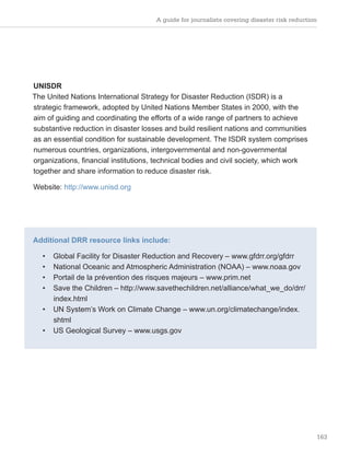 A guide for journalists covering disaster risk reduction
163
UNISDR
The United Nations International Strategy for Disaster Reduction (ISDR) is a
strategic framework, adopted by United Nations Member States in 2000, with the
aim of guiding and coordinating the efforts of a wide range of partners to achieve
substantive reduction in disaster losses and build resilient nations and communities
as an essential condition for sustainable development. The ISDR system comprises
numerous countries, organizations, intergovernmental and non-governmental
organizations, financial institutions, technical bodies and civil society, which work
together and share information to reduce disaster risk.
Website: http://www.unisd.org
Additional DRR resource links include:
• Global Facility for Disaster Reduction and Recovery – www.gfdrr.org/gfdrr
• National Oceanic and Atmospheric Administration (NOAA) – www.noaa.gov
• Portail de la prévention des risques majeurs – www.prim.net
• Save the Children – http://www.savethechildren.net/alliance/what_we_do/drr/
index.html
• UN System’s Work on Climate Change – www.un.org/climatechange/index.
shtml
• US Geological Survey – www.usgs.gov
 