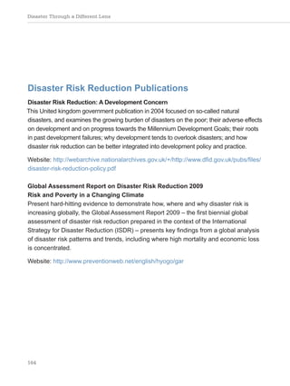 Disaster Through a Different Lens
164
Disaster Risk Reduction Publications
Disaster Risk Reduction: A Development Concern
This United kingdom government publication in 2004 focused on so-called natural
disasters, and examines the growing burden of disasters on the poor; their adverse effects
on development and on progress towards the Millennium Development Goals; their roots
in past development failures; why development tends to overlook disasters; and how
disaster risk reduction can be better integrated into development policy and practice.
Website: http://webarchive.nationalarchives.gov.uk/+/http://www.dfid.gov.uk/pubs/files/
disaster-risk-reduction-policy.pdf
Global Assessment Report on Disaster Risk Reduction 2009
Risk and Poverty in a Changing Climate
Present hard-hitting evidence to demonstrate how, where and why disaster risk is
increasing globally, the Global Assessment Report 2009 – the first biennial global
assessment of disaster risk reduction prepared in the context of the International
Strategy for Disaster Reduction (ISDR) – presents key findings from a global analysis
of disaster risk patterns and trends, including where high mortality and economic loss
is concentrated.
Website: http://www.preventionweb.net/english/hyogo/gar
 