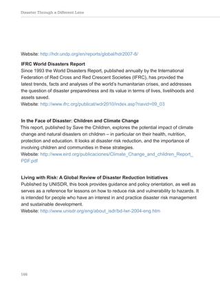 Disaster Through a Different Lens
166
Website: http://hdr.undp.org/en/reports/global/hdr2007-8/
IFRC World Disasters Report
Since 1993 the World Disasters Report, published annually by the International
Federation of Red Cross and Red Crescent Societies (IFRC), has provided the
latest trends, facts and analyses of the world’s humanitarian crises, and addresses
the question of disaster preparedness and its value in terms of lives, livelihoods and
assets saved.
Website: http://www.ifrc.org/publicat/wdr2010/index.asp?navid=09_03
In the Face of Disaster: Children and Climate Change
This report, published by Save the Children, explores the potential impact of climate
change and natural disasters on children – in particular on their health, nutrition,
protection and education. It looks at disaster risk reduction, and the importance of
involving children and communities in these strategies.
Website: http://www.eird.org/publicaciones/Climate_Change_and_children_Report_
PDF.pdf
Living with Risk: A Global Review of Disaster Reduction Initiatives
Published by UNISDR, this book provides guidance and policy orientation, as well as
serves as a reference for lessons on how to reduce risk and vulnerability to hazards. It
is intended for people who have an interest in and practice disaster risk management
and sustainable development.
Website: http://www.unisdr.org/eng/about_isdr/bd-lwr-2004-eng.htm
 