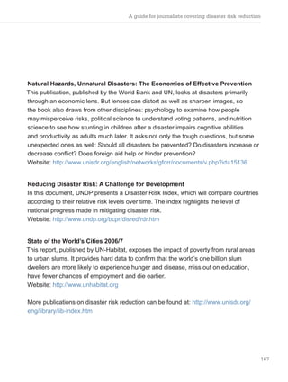 A guide for journalists covering disaster risk reduction
167
Natural Hazards, Unnatural Disasters: The Economics of Effective Prevention
This publication, published by the World Bank and UN, looks at disasters primarily
through an economic lens. But lenses can distort as well as sharpen images, so
the book also draws from other disciplines: psychology to examine how people
may misperceive risks, political science to understand voting patterns, and nutrition
science to see how stunting in children after a disaster impairs cognitive abilities
and productivity as adults much later. It asks not only the tough questions, but some
unexpected ones as well: Should all disasters be prevented? Do disasters increase or
decrease conflict? Does foreign aid help or hinder prevention?
Website: http://www.unisdr.org/english/networks/gfdrr/documents/v.php?id=15136
Reducing Disaster Risk: A Challenge for Development
In this document, UNDP presents a Disaster Risk Index, which will compare countries
according to their relative risk levels over time. The index highlights the level of
national progress made in mitigating disaster risk.
Website: http://www.undp.org/bcpr/disred/rdr.htm
State of the World’s Cities 2006/7
This report, published by UN-Habitat, exposes the impact of poverty from rural areas
to urban slums. It provides hard data to confirm that the world’s one billion slum
dwellers are more likely to experience hunger and disease, miss out on education,
have fewer chances of employment and die earlier.
Website: http://www.unhabitat.org
More publications on disaster risk reduction can be found at: http://www.unisdr.org/
eng/library/lib-index.htm
 