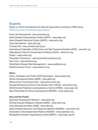 Disaster Through a Different Lens
168
Experts
Below is a list of international and national organizations working on DRR issues.
NGOS and other international organizations
Action Aid International - www.actionaid.org
Asian Disaster Preparedness Center (ADPC) - www.adpc.net
Asian Disaster Reduction Center (ADRC) - www.adrc.or.jp
Care International - www.care.org
Christian Aid - www.christian-aid.org.uk
International Federation of Red Cross and Red Crescent Societies (IFRC) - www.ifrc.org
International Union for Conservation of Nature (IUCN) - www.iucn.org
Oxfam - www.oxfam.org
Prevention Consortium - www.proventionconsortium.org
Tear Fund - www.tearfund.org
World Bank (Hazard Risk Management) - www.worldbank.org
World Economic Forum - www.weforum.org
Africa
Africa, Caribbean and Pacific (ACP) Secretariat - www.acpsec.org
African Development Bank (AfDB) - www.afdb.org
African Union Commission (AU) - www.africa-union.org
Drought Monitoring Centre for the Greater Horn of Africa - www.dmcn.org
IGAD Climate Prediction and Applications Centre (ICPAD) - www.icpac.net
New Partnership for Africa’s Development (NEPAD) - www.nepad.org
Asia and the Pacific
Aga Khan Development Network - www.akdn.org
All India Disaster Mitigation Institute (AIDMI) - www.aidmi.org
Asian Development Bank (ADB) - www.adb.org
Asian Disaster Reduction and Response Network (ADRRN) - www.adrrn.net
Association of Southeast Asian Nations (ASEAN) - www.aseansec.org
Bangladesh Disaster Preparedness Centre (BDPC) - www.bdpc.org.bd
 