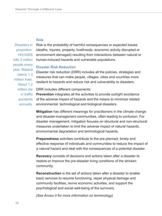 Disaster Through a Different Lens
16
Risk
Risk is the probability of harmful consequences or expected losses
(deaths, injuries, property, livelihoods, economic activity disrupted or
environment damaged) resulting from interactions between natural or
human-induced hazards and vulnerable populations.
Disaster Risk Reduction
Disaster risk reduction (DRR) includes all the policies, strategies and
measures that can make people, villages, cities and countries more
resilient to hazards and reduce risk and vulnerability to disasters.
DRR includes different components:
Prevention integrates all the activities to provide outright avoidance
of the adverse impact of hazards and the means to minimize related
environmental, technological and biological disasters.
Mitigation has different meanings for practitioners in the climate change
and disaster-management communities, often leading to confusion. For
disaster management, mitigation focuses on structural and non-structural
measures undertaken to limit the adverse impact of natural hazards,
environmental degradation and technological hazards.
Preparedness activities contribute to the pre-planned, timely and
effective response of individuals and communities to reduce the impact of
a natural hazard and deal with the consequences of a potential disaster.
Recovery consists of decisions and actions taken after a disaster to
restore or improve the pre-disaster living conditions of the stricken
community.
Reconstruction is the set of actions taken after a disaster to enable
basic services to resume functioning, repair physical damage and
community facilities, revive economic activities, and support the
psychological and social well-being of the survivors.
(See Annex II for more information on terminology)
Disasters in
proportion:
HIV/AIDS
kills 3 million
people every
year. Malaria
claims 1.3
million lives.
About 1.2
million die
in traffic
accidents
annually.
 
