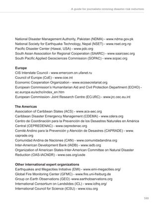 A guide for journalists covering disaster risk reduction
169
National Disaster Management Authority, Pakistan (NDMA) - www.ndma.gov.pk
National Society for Earthquake Technology, Nepal (NSET) - www.nset.org.np
Pacific Disaster Center (Hawai, USA) - www.pdc.org
South Asian Association for Regional Cooperation (SAARC) - www.saarcsec.org
South Pacific Applied Geosciences Commission (SOPAC) - www.sopac.org
Europe
CIS Interstate Council - www.emercom.on.ufanet.ru
Council of Europe (CoE) - www.coe.int
Economic Cooperation Organization - www.ecosecretariat.org
European Commission’s Humanitarian Aid and Civil Protection Department (ECHO) -
ec.europa.eu/echo/index_en.htm
European Commission- Joint Research Centre (EC/JRC) - www.jrc.cec.eu.int
The Americas
Association of Caribbean States (ACS) - www.acs-aec.org
Caribbean Disaster Emergency Management (CDEMA) - www.cdera.org
Centro de Coordinación para la Prevención de los Desastres Naturales en América
Central (CEPREDENAC) - www.cepredenac.org
Comité Andino para la Prevención y Atención de Desastres (CAPRADE) - www.
caprade.org
Comunidad Andina de Naciones (CAN) - www.comunidadandina.org
Inter-American Development Bank (IADB) - www.iadb.org
Organization of American States-Inter-American Committee on Natural Disaster
Reduction (OAS-IACNDR) - www.oas.org/usde
Other international expert organizations
Earthquakes and Megacities Initiative (EMI) - www.emi-megacities.org/
Global Fire Monitoring Center (GFMC) - www.fire.uni-freiburg.de
Group on Earth Observations (GEO) -www.earthobservations.org
International Consortium on Landslides (ICL) - www.iclhq.org/
International Council for Science (ICSU) - www.icsu.org
 