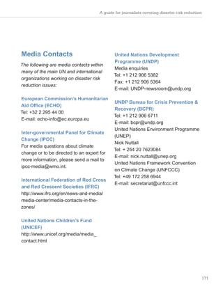 A guide for journalists covering disaster risk reduction
171
Media Contacts
The following are media contacts within
many of the main UN and international
organizations working on disaster risk
reduction issues:
European Commission’s Humanitarian
Aid Office (ECHO)
Tel: +32 2 295 44 00
E-mail: echo-info@ec.europa.eu
Inter-governmental Panel for Climate
Change (IPCC)
For media questions about climate
change or to be directed to an expert for
more information, please send a mail to
ipcc-media@wmo.int.
International Federation of Red Cross
and Red Crescent Societies (IFRC)
http://www.ifrc.org/en/news-and-media/
media-center/media-contacts-in-the-
zones/
United Nations Children’s Fund
(UNICEF)
http://www.unicef.org/media/media_
contact.html
United Nations Development
Programme (UNDP)
Media enquiries
Tel: +1 212 906 5382
Fax: +1 212 906 5364
E-mail: UNDP-newsroom@undp.org
UNDP Bureau for Crisis Prevention &
Recovery (BCPR)
Tel: +1 212 906 6711
E-mail: bcpr@undp.org
United Nations Environment Programme
(UNEP)
Nick Nuttall
Tel: + 254 20 7623084
E-mail: nick.nuttall@unep.org
United Nations Framework Convention
on Climate Change (UNFCCC)
Tel: +49 172 258 6944
E-mail: secretariat@unfccc.int
 