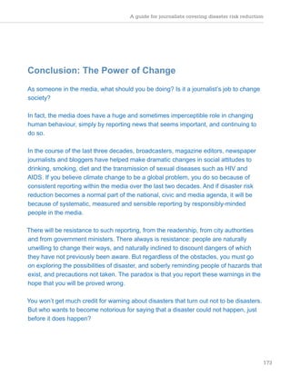 A guide for journalists covering disaster risk reduction
173
Conclusion: The Power of Change
As someone in the media, what should you be doing? Is it a journalist’s job to change
society?
In fact, the media does have a huge and sometimes imperceptible role in changing
human behaviour, simply by reporting news that seems important, and continuing to
do so.
In the course of the last three decades, broadcasters, magazine editors, newspaper
journalists and bloggers have helped make dramatic changes in social attitudes to
drinking, smoking, diet and the transmission of sexual diseases such as HIV and
AIDS. If you believe climate change to be a global problem, you do so because of
consistent reporting within the media over the last two decades. And if disaster risk
reduction becomes a normal part of the national, civic and media agenda, it will be
because of systematic, measured and sensible reporting by responsibly-minded
people in the media.
There will be resistance to such reporting, from the readership, from city authorities
and from government ministers. There always is resistance: people are naturally
unwilling to change their ways, and naturally inclined to discount dangers of which
they have not previously been aware. But regardless of the obstacles, you must go
on exploring the possibilities of disaster, and soberly reminding people of hazards that
exist, and precautions not taken. The paradox is that you report these warnings in the
hope that you will be proved wrong.
You won’t get much credit for warning about disasters that turn out not to be disasters.
But who wants to become notorious for saying that a disaster could not happen, just
before it does happen?
 