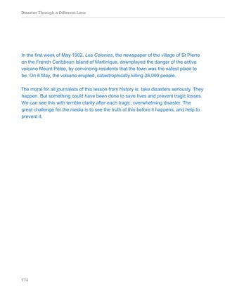 Disaster Through a Different Lens
174
In the first week of May 1902, Les Colonies, the newspaper of the village of St Pierre
on the French Caribbean Island of Martinique, downplayed the danger of the active
volcano Mount Pélee, by convincing residents that the town was the safest place to
be. On 8 May, the volcano erupted, catastrophically killing 28,000 people.
The moral for all journalists of this lesson from history is: take disasters seriously. They
happen. But something could have been done to save lives and prevent tragic losses.
We can see this with terrible clarity after each tragic, overwhelming disaster. The
great challenge for the media is to see the truth of this before it happens, and help to
prevent it.
 