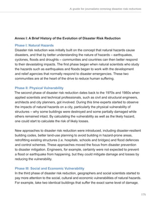 A guide for journalists covering disaster risk reduction
175
Annex I: A Brief History of the Evolution of Disaster Risk Reduction
Phase I: Natural Hazards
Disaster risk reduction was initially built on the concept that natural hazards cause
disasters, and that by better understanding the nature of hazards – earthquakes,
cyclones, floods and droughts – communities and countries can then better respond
to their devastating impacts. The first phase began when natural scientists who study
the hazards such as earthquakes and floods began to work with the development
and relief agencies that normally respond to disaster emergencies. These two
communities are at the heart of the drive to reduce human suffering.
Phase II: Physical Vulnerability
The second phase of disaster risk reduction dates back to the 1970s and 1980s when
applied scientists and technical professionals, such as civil and structural engineers,
architects and city planners, got involved. During this time experts started to observe
the impacts of natural hazards on a city, particularly the physical vulnerability of
structures – why some buildings were destroyed and some partially damaged while
others remained intact. By calculating the vulnerability as well as the likely hazard,
one could start to calculate the risk of likely losses.
New approaches to disaster risk reduction were introduced, including disaster-resilient
building codes, better land-use planning to avoid building in hazard-prone areas,
retrofitting existing structures (i.e. hospitals, schools and bridges) and flood defences
and control schemes. These approaches moved the focus from disaster prevention
to disaster mitigation. Engineers, for example, certainly were not expected to prevent
a flood or earthquake from happening, but they could mitigate damage and losses by
reducing the vulnerability.
Phase III: Social and Economic Vulnerability
In the third phase of disaster risk reduction, geographers and social scientists started to
pay more attention to the social, cultural and economic vulnerabilities of natural hazards.
For example, take two identical buildings that suffer the exact same level of damage.
 
