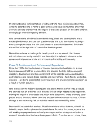 Disaster Through a Different Lens
176
In one building live families that are wealthy and who have insurance and savings,
while the other building is home to poor families who have no insurance or savings
accounts and are unemployed. The impact of the same disaster on these two different
social groups will be completely different.
One cannot blame an earthquake on social inequalities and development; it is a
natural phenomenon. But one can question those that build low-income housing in
earthquake-prone areas that lack basic health or educational services. This is not
natural but rather a product of unsustainable development.
Natural hazards are a challenge for development, and as a result, the disaster
risk reduction community started to turn their attention to how to intervene in the
processes that generate social and economic vulnerability and inequality.
Phase IV: Development and Environmental Degradation
Since the 1990s, the fourth phase of disaster risk reduction has taken on a more
holistic approach that tries to understand and address the links between natural
disasters, development and the environment. While hazards such as earthquakes
and volcanoes are natural, these hazards and many others – flash floods, landslides,
droughts – are being exacerbated by development and environmental degradation as
a result of human activities.
Take the case of the massive earthquake that struck Mexico City in 1985. Because
the city was built on a drained lake, the area was at a high hazard risk to begin with,
making the impact of the disaster that much more dangerous. There are many other
places around the world where cities are exposed to human-made hazards. Climate
change is also increasing risk on both the hazard and vulnerability sides.
Disaster risk reduction has evolved. Most interventions today, however, can still be
linked to any of the four phases discussed above. From the first phase, experts are
still working on preparedness and early warning as well as strong natural science
research to understand the hazard component of risk. From the second phase, there
 