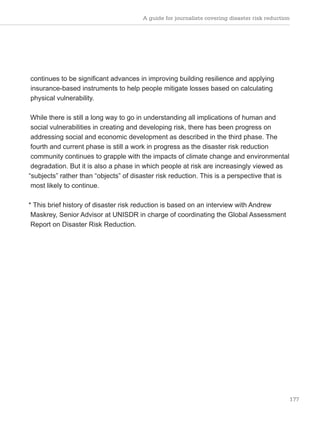 A guide for journalists covering disaster risk reduction
177
continues to be significant advances in improving building resilience and applying
insurance-based instruments to help people mitigate losses based on calculating
physical vulnerability.
While there is still a long way to go in understanding all implications of human and
social vulnerabilities in creating and developing risk, there has been progress on
addressing social and economic development as described in the third phase. The
fourth and current phase is still a work in progress as the disaster risk reduction
community continues to grapple with the impacts of climate change and environmental
degradation. But it is also a phase in which people at risk are increasingly viewed as
“subjects” rather than “objects” of disaster risk reduction. This is a perspective that is
most likely to continue.
* This brief history of disaster risk reduction is based on an interview with Andrew
Maskrey, Senior Advisor at UNISDR in charge of coordinating the Global Assessment
Report on Disaster Risk Reduction.
 