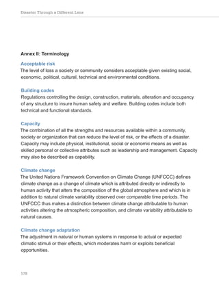 Disaster Through a Different Lens
178
Annex II: Terminology
Acceptable risk
The level of loss a society or community considers acceptable given existing social,
economic, political, cultural, technical and environmental conditions.
Building codes
Regulations controlling the design, construction, materials, alteration and occupancy
of any structure to insure human safety and welfare. Building codes include both
technical and functional standards.
Capacity
The combination of all the strengths and resources available within a community,
society or organization that can reduce the level of risk, or the effects of a disaster.
Capacity may include physical, institutional, social or economic means as well as
skilled personal or collective attributes such as leadership and management. Capacity
may also be described as capability.
Climate change
The United Nations Framework Convention on Climate Change (UNFCCC) defines
climate change as a change of climate which is attributed directly or indirectly to
human activity that alters the composition of the global atmosphere and which is in
addition to natural climate variability observed over comparable time periods. The
UNFCCC thus makes a distinction between climate change attributable to human
activities altering the atmospheric composition, and climate variability attributable to
natural causes.
Climate change adaptation
The adjustment in natural or human systems in response to actual or expected
climatic stimuli or their effects, which moderates harm or exploits beneficial
opportunities.
 