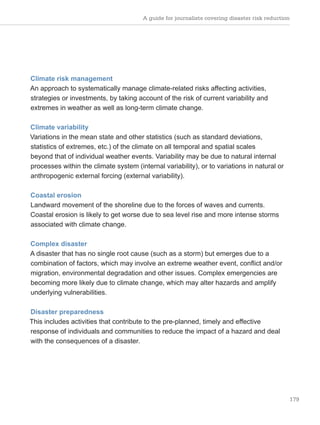 A guide for journalists covering disaster risk reduction
179
Climate risk management
An approach to systematically manage climate-related risks affecting activities,
strategies or investments, by taking account of the risk of current variability and
extremes in weather as well as long-term climate change.
Climate variability
Variations in the mean state and other statistics (such as standard deviations,
statistics of extremes, etc.) of the climate on all temporal and spatial scales
beyond that of individual weather events. Variability may be due to natural internal
processes within the climate system (internal variability), or to variations in natural or
anthropogenic external forcing (external variability).
Coastal erosion
Landward movement of the shoreline due to the forces of waves and currents.
Coastal erosion is likely to get worse due to sea level rise and more intense storms
associated with climate change.
Complex disaster
A disaster that has no single root cause (such as a storm) but emerges due to a
combination of factors, which may involve an extreme weather event, conflict and/or
migration, environmental degradation and other issues. Complex emergencies are
becoming more likely due to climate change, which may alter hazards and amplify
underlying vulnerabilities.
Disaster preparedness
This includes activities that contribute to the pre-planned, timely and effective
response of individuals and communities to reduce the impact of a hazard and deal
with the consequences of a disaster.
 
