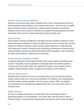 Disaster Through a Different Lens
180
Disaster recovery and rehabilitation
Decisions and actions taken after a disaster with a view to restoring and improving
the pre-disaster living conditions of the stricken community – that is to say, to enable
basic services to resume functioning, to repair physical damage to community
facilities, and to revive economic activities and support the psychological and social
well-being of the survivors while contributing to reduce further risks.
Early warning
The provision of timely and effective information through identified institutions, which
allows individuals exposed to a hazard to take action to avoid or reduce their risk and
prepare for effective response. Early-warning systems depend on: understanding
and mapping the hazard; monitoring and forecasting; processing and disseminating
understandable warnings to political authorities and the population; and undertaking
the right, timely actions in response to the warnings.
El Niño Southern Oscillation (ENSO)
A complex interaction of the tropical Pacific Ocean and the global atmosphere that
results in irregularly occurring episodes of changed ocean and weather patterns
in many parts of the world, often with significant impacts, such as altered marine
habitats, rainfall changes, floods, droughts and changes in storm patterns.
Extreme weather event
Weather that is extreme and rare in a particular place, such as extremely intense
rainfall, extreme heat and a very strong windstorm. By definition, the characteristics
of what is called “extreme weather” vary from place to place. Often it is defined
as something that on average has happened less than once every thirty, fifty or a
hundred years.
Global warming
The rise in average temperature on earth due to the increasing amounts of
greenhouse gases in the atmosphere. The media often uses this term to refer to
“climate change” (a concept that includes global warming as well as other changes).
 