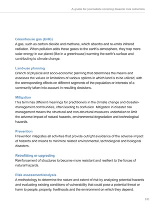 A guide for journalists covering disaster risk reduction
181
Greenhouse gas (GHG)
A gas, such as carbon dioxide and methane, which absorbs and re-emits infrared
radiation. When pollution adds these gases to the earth’s atmosphere, they trap more
solar energy in our planet (like in a greenhouse) warming the earth’s surface and
contributing to climate change.
Land-use planning
Branch of physical and socio-economic planning that determines the means and
assesses the values or limitations of various options in which land is to be utilized, with
the corresponding effects on different segments of the population or interests of a
community taken into account in resulting decisions.
Mitigation
This term has different meanings for practitioners in the climate change and disaster-
management communities, often leading to confusion. Mitigation in disaster risk
management means the structural and non-structural measures undertaken to limit
the adverse impact of natural hazards, environmental degradation and technological
hazards.
Prevention
Prevention integrates all activities that provide outright avoidance of the adverse impact
of hazards and means to minimize related environmental, technological and biological
disasters.
Retrofitting or upgrading
Reinforcement of structures to become more resistant and resilient to the forces of
natural hazards.
Risk assessment/analysis
A methodology to determine the nature and extent of risk by analysing potential hazards
and evaluating existing conditions of vulnerability that could pose a potential threat or
harm to people, property, livelihoods and the environment on which they depend.
 