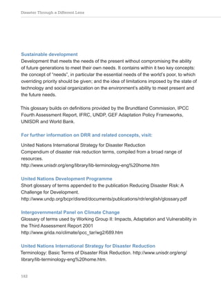 Disaster Through a Different Lens
182
Sustainable development
Development that meets the needs of the present without compromising the ability
of future generations to meet their own needs. It contains within it two key concepts:
the concept of “needs”, in particular the essential needs of the world’s poor, to which
overriding priority should be given; and the idea of limitations imposed by the state of
technology and social organization on the environment’s ability to meet present and
the future needs.
This glossary builds on definitions provided by the Brundtland Commission, IPCC
Fourth Assessment Report, IFRC, UNDP, GEF Adaptation Policy Frameworks,
UNISDR and World Bank.
For further information on DRR and related concepts, visit:
United Nations International Strategy for Disaster Reduction
Compendium of disaster risk reduction terms, compiled from a broad range of
resources.
http://www.unisdr.org/eng/library/lib-terminology-eng%20home.htm
United Nations Development Programme
Short glossary of terms appended to the publication Reducing Disaster Risk: A
Challenge for Development.
http://www.undp.org/bcpr/disred/documents/publications/rdr/english/glossary.pdf
Intergovernmental Panel on Climate Change
Glossary of terms used by Working Group II: Impacts, Adaptation and Vulnerability in
the Third Assessment Report 2001
http://www.grida.no/climate/ipcc_tar/wg2/689.htm
United Nations International Strategy for Disaster Reduction
Terminology: Basic Terms of Disaster Risk Reduction. http://www.unisdr.org/eng/
library/lib-terminology-eng%20home.htm.
 