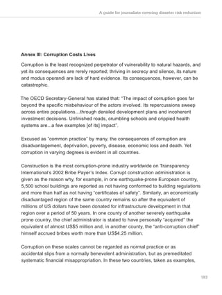 A guide for journalists covering disaster risk reduction
183
Annex III: Corruption Costs Lives
Corruption is the least recognized perpetrator of vulnerability to natural hazards, and
yet its consequences are rerely reported; thriving in secrecy and silence, its nature
and modus operandi are lack of hard evidence. Its consequences, however, can be
catastrophic.
The OECD Secretary-General has stated that: “The impact of corruption goes far
beyond the specific misbehaviour of the actors involved. Its repercussions sweep
across entire populations…through derailed development plans and incoherent
investment decisions. Unfinished roads, crumbling schools and crippled health
systems are...a few examples [of its] impact”.
Excused as “common practice” by many, the consequences of corruption are
disadvantagement, deprivation, poverty, disease, economic loss and death. Yet
corruption in varying degrees is evident in all countries.
Construction is the most corruption-prone industry worldwide on Transparency
International’s 2002 Bribe Payer’s Index. Corrupt construction administration is
given as the reason why, for example, in one earthquake-prone European country,
5,500 school buildings are reported as not having conformed to building regulations
and more than half as not having “certificates of safety”. Similarly, an economically
disadvantaged region of the same country remains so after the equivalent of
millions of US dollars have been donated for infrastructure development in that
region over a period of 50 years. In one county of another severely earthquake
prone country, the chief administrator is stated to have personally “acquired” the
equivalent of almost US$5 million and, in another county, the “anti-corruption chief”
himself accrued bribes worth more than US$4.25 million.
Corruption on these scales cannot be regarded as normal practice or as
accidental slips from a normally benevolent administration, but as premeditated
systematic financial misappropriation. In these two countries, taken as examples,
 