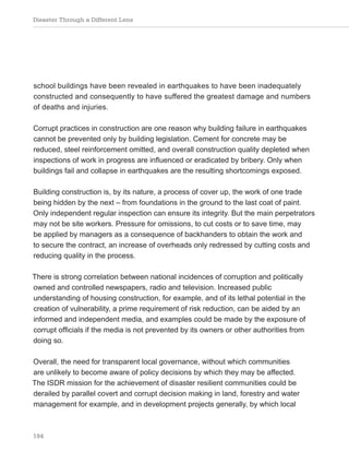 Disaster Through a Different Lens
184
school buildings have been revealed in earthquakes to have been inadequately
constructed and consequently to have suffered the greatest damage and numbers
of deaths and injuries.
Corrupt practices in construction are one reason why building failure in earthquakes
cannot be prevented only by building legislation. Cement for concrete may be
reduced, steel reinforcement omitted, and overall construction quality depleted when
inspections of work in progress are influenced or eradicated by bribery. Only when
buildings fail and collapse in earthquakes are the resulting shortcomings exposed.
Building construction is, by its nature, a process of cover up, the work of one trade
being hidden by the next – from foundations in the ground to the last coat of paint.
Only independent regular inspection can ensure its integrity. But the main perpetrators
may not be site workers. Pressure for omissions, to cut costs or to save time, may
be applied by managers as a consequence of backhanders to obtain the work and
to secure the contract, an increase of overheads only redressed by cutting costs and
reducing quality in the process.
There is strong correlation between national incidences of corruption and politically
owned and controlled newspapers, radio and television. Increased public
understanding of housing construction, for example, and of its lethal potential in the
creation of vulnerability, a prime requirement of risk reduction, can be aided by an
informed and independent media, and examples could be made by the exposure of
corrupt officials if the media is not prevented by its owners or other authorities from
doing so.
Overall, the need for transparent local governance, without which communities
are unlikely to become aware of policy decisions by which they may be affected.
The ISDR mission for the achievement of disaster resilient communities could be
derailed by parallel covert and corrupt decision making in land, forestry and water
management for example, and in development projects generally, by which local
 