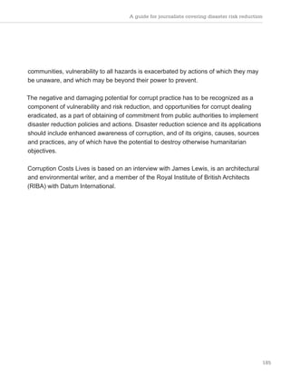 A guide for journalists covering disaster risk reduction
185
communities, vulnerability to all hazards is exacerbated by actions of which they may
be unaware, and which may be beyond their power to prevent.
The negative and damaging potential for corrupt practice has to be recognized as a
component of vulnerability and risk reduction, and opportunities for corrupt dealing
eradicated, as a part of obtaining of commitment from public authorities to implement
disaster reduction policies and actions. Disaster reduction science and its applications
should include enhanced awareness of corruption, and of its origins, causes, sources
and practices, any of which have the potential to destroy otherwise humanitarian
objectives.
Corruption Costs Lives is based on an interview with James Lewis, is an architectural
and environmental writer, and a member of the Royal Institute of British Architects
(RIBA) with Datum International.
 