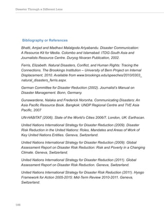 Disaster Through a Different Lens
186
Bibliography or References
Bhatti, Amjad and Madhavi Malalgoda Ariyabandu. Disaster Communication:
A Resource Kit for Media. Colombo and Islamabad: ITDG-South Asia and
Journalists Resource Centre. Duryog Nivaran Publication, 2002.
Ferris, Elizabeth. Natural Disasters, Conflict, and Human Rights: Tracing the
Connections. The Brookings Institution – University of Bern Project on Internal
Displacement, 2010. Available from www.brookings.edu/speeches/2010/0303_
natural_disasters_ferris.aspx.
German Committee for Disaster Reduction (2002). Journalist’s Manual on
Disaster Management. Bonn, Germany.
Gunawardene, Nalaka and Frederick Noronha. Communicating Disasters: An
Asia Pacific Resource Book. Bangkok: UNDP Regional Centre and TVE Asia
Pacific, 2007
UN-HABITAT (2006). State of the World’s Cities 2006/7. London, UK: Earthscan.
United Nations International Strategy for Disaster Reduction (2009). Disaster
Risk Reduction in the United Nations: Roles, Mandates and Areas of Work of
Key United Nations Entities. Geneva, Switzerland.
United Nations International Strategy for Disaster Reduction (2009). Global
Assessment Report on Disaster Risk Reduction: Risk and Poverty in a Changing
Climate. Geneva, Switzerland.
United Nations International Strategy for Disaster Reduction (2011). Global
Assessment Report on Disaster Risk Reduction. Geneva, Switzerland.
United Nations International Strategy for Disaster Risk Reduction (2011). Hyogo
Framework for Action 2005-2015: Mid-Term Review 2010-2011. Geneva,
Switzerland.
 