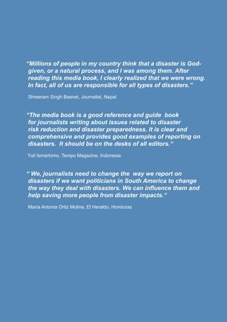 “Millions of people in my country think that a disaster is God-
given, or a natural process, and I was among them. After
reading this media book, I clearly realized that we were wrong.
In fact, all of us are responsible for all types of disasters.”
Shreeram Singh Basnet, Journalist, Nepal
“The media book is a good reference and guide book
for journalists writing about issues related to disaster
risk reduction and disaster preparedness. It is clear and
comprehensive and provides good examples of reporting on
disasters. It should be on the desks of all editors.“
Yuli Ismartomo, Tempo Magazine, Indonesia
“ We, journalists need to change the way we report on
disasters if we want politicians in South America to change
the way they deal with disasters. We can influence them and
help saving more people from disaster impacts.“
María Antonia Ortiz Molina, El Heraldo, Honduras
 