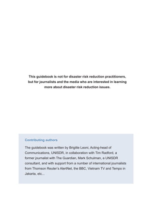 This guidebook is not for disaster risk reduction practitioners,
but for journalists and the media who are interested in learning
more about disaster risk reduction issues.
Contributing authors
The guidebook was written by Brigitte Leoni, Acting-head of
Communications, UNISDR, in collaboration with Tim Radford, a
former journalist with The Guardian, Mark Schulman, a UNISDR
consultant, and with support from a number of international journalists
from Thomson Reuter’s AlertNet, the BBC, Vietnam TV and Tempo in
Jakarta, etc...
 