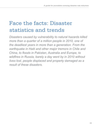 A guide for journalists covering disaster risk reduction
19
Face the facts: Disaster
statistics and trends
Disasters caused by vulnerability to natural hazards killed
more than a quarter of a million people in 2010, one of
the deadliest years in more than a generation. From the
earthquake in Haiti and other major tremors in Chile and
China, to floods in Pakistan, Australia and Europe, to
wildfires in Russia, barely a day went by in 2010 without
lives lost, people displaced and property damaged as a
result of these disasters.
 