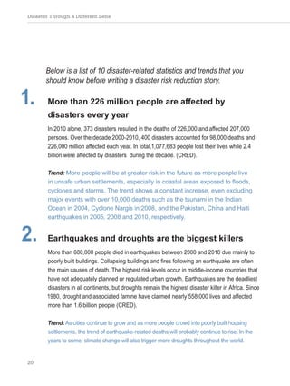 Disaster Through a Different Lens
20
Below is a list of 10 disaster-related statistics and trends that you
should know before writing a disaster risk reduction story.
1. More than 226 million people are affected by
disasters every year
In 2010 alone, 373 disasters resulted in the deaths of 226,000 and affected 207,000
persons. Over the decade 2000-2010, 400 disasters accounted for 98,000 deaths and
226,000 million affected each year. In total,1,077,683 people lost their lives while 2.4
billion were affected by disasters during the decade. (CRED).
Trend: More people will be at greater risk in the future as more people live
in unsafe urban settlements, especially in coastal areas exposed to floods,
cyclones and storms. The trend shows a constant increase, even excluding
major events with over 10,000 deaths such as the tsunami in the Indian
Ocean in 2004, Cyclone Nargis in 2008, and the Pakistan, China and Haiti
earthquakes in 2005, 2008 and 2010, respectively.
2. Earthquakes and droughts are the biggest killers
More than 680,000 people died in earthquakes between 2000 and 2010 due mainly to
poorly built buildings. Collapsing buildings and fires following an earthquake are often
the main causes of death. The highest risk levels occur in middle-income countries that
have not adequately planned or regulated urban growth. Earthquakes are the deadliest
disasters in all continents, but droughts remain the highest disaster killer in Africa. Since
1980, drought and associated famine have claimed nearly 558,000 lives and affected
more than 1.6 billion people (CRED).
Trend: As cities continue to grow and as more people crowd into poorly built housing
settlements, the trend of earthquake-related deaths will probably continue to rise. In the
years to come, climate change will also trigger more droughts throughout the world.
 