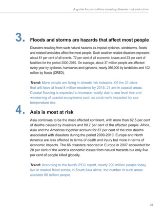 A guide for journalists covering disaster risk reduction
21
3. Floods and storms are hazards that affect most people
Disasters resulting from such natural hazards as tropical cyclones, windstorms, floods
and related landslides affect the most people. Such weather-related disasters represent
about 81 per cent of all events, 72 per cent of all economic losses and 23 per cent of
fatalities for the period 2000-2010. On average, about 37 million people are affected
every year by cyclones, hurricanes and typhoons, nearly 366,000 by landslides and 102
million by floods (CRED).
Trend: More people are living in climate risk hotspots. Of the 33 cities
that will have at least 8 million residents by 2015, 21 are in coastal areas.
Coastal flooding is expected to increase rapidly due to sea level rise and
weakening of coastal ecosystems such as coral reefs impacted by sea
temperature rise.
4. Asia is most at risk
Asia continues to be the most affected continent, with more than 62.5 per cent
of deaths caused by disasters and 89.7 per cent of the affected people. Africa,
Asia and the Americas together account for 87 per cent of the total deaths
associated with disasters during the period 2000-2010. Europe and North
America are less affected in terms of death and injury but more in terms of
economic impacts. The 66 disasters reported in Europe in 2007 accounted for
28 per cent of the world’s economic losses from natural hazards but only five
per cent of people killed globally.
Trend: According to the fourth IPCC report, nearly 200 million people today
live in coastal flood zones; in South Asia alone, the number in such areas
exceeds 60 million people.
 