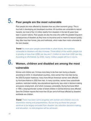 Disaster Through a Different Lens
22
5. Poor people are the most vulnerable
Poor people are more affected by disasters than any other economic group. This is
true both in developing and developed countries. All countries are vulnerable to natural
hazards, but most of the 3.3 million deaths from disasters in the last 40 years have
been in poorer nations. Poor people are also the ones who suffer the greatest long-term
consequences of disasters as they have no insurance and no means to recover quickly;
they often lose their homes, jobs and livelihoods, which make them more vulnerable to
the next disaster.
Trend: As more poor people concentrate in urban slums, the numbers
vulnerable to disasters will also increase. Three billion of the world’s people live
in poverty on less than US$2 per day and 1.3 billion on less than US$1 per day.
According to UN-Habitat, by 2030, nearly 3 billion people will live in slums.
6. Women, children and disabled are among the most
vulnerable
Women and children are 14 times more likely to die than men during a disaster,
according to IUCN. In industrialized countries, more women than men died during
the 2003 European heatwave; many more African-American women were affected
by Hurricane Katrina in 2005 than men. In many countries, women have subordinate
positions, restricted mobility, less educational opportunity, less voice in decision-making
and poorer employment, all of which increases vulnerability. During Hurricane Mitch
in 1998, a disproportionate number of street children in Central America were affected.
Save the Children reports that more than 50 per cent of all those affected by disasters
worldwide are children.
Trend: There has been some progress with women and children vis-a-vis
awareness raising and preparedness. But as long as these two groups
continue to be largely excluded from disaster risk reduction decision-making
and education, no real progress will be achieved.
 