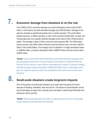 Disaster Through a Different Lens
24
7. Economic damage from disasters is on the rise
From 2000 to 2010, economic damage as a result of disasters came to about US$ 1
trillion; in 2010 alone, the total estimated damage was US$109 billion. Damage in the
past two decades is significantly greater than in earlier decades. This could reflect
greater exposure, or better reporting, or both. Rich countries (United Stats, Europe, and
increasingly Asia) incur greater absolute damage as the value of their infrastructure is
higher. The damage is least in Africa, where the poor possess little. The 2005 Indian
Ocean tsunami cost US$10 billion whereas Hurricane Katrina cost more than US$130
billion in the United States. The average cost of a disaster in a highly developed nation
is US$636 million, a medium-developed nation US$209 million and low-income nation
US$79 million.
Trend: A joint report from the World Bank and United Nations indicates that
annual global losses from natural hazards could triple to US$185 billion by
the end of this century, even without calculating the impact of climate change.
Climate change could add another US$28-68 billion more in damages each
year as tropical cyclones alone are predicted to be come more severe and
frequent .
8. Small-scale disasters create long-term impacts
Tens of thousands of small-scale disasters occur each year throughout the world
because of flooding, landslides, fires and storms. The impact of small disasters can be
just as damaging as large ones, causing injury and death, undermining livelihoods and
leading to chronic poverty.
Trend: Small-scale disasters are often unreported but have an increasingly
huge impact on development and poverty.
 