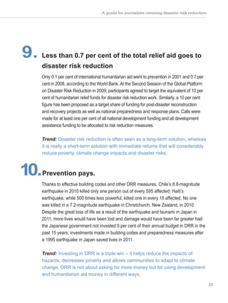 A guide for journalists covering disaster risk reduction
25
9. Less than 0.7 per cent of the total relief aid goes to
disaster risk reduction
Only 0.1 per cent of international humanitarian aid went to prevention in 2001 and 0.7 per
cent in 2008, according to the World Bank. At the Second Session of the Global Platform
on Disaster Risk Reduction in 2009, participants agreed to target the equivalent of 10 per
cent of humanitarian relief funds for disaster risk reduction work. Similarly, a 10 per cent
figure has been proposed as a target share of funding for post-disaster reconstruction
and recovery projects as well as national preparedness and response plans. Calls were
made for at least one per cent of all national development funding and all development
assistance funding to be allocated to risk reduction measures.
Trend: Disaster risk reduction is often seen as a long-term solution, whereas
it is really a short-term solution with immediate returns that will considerably
reduce poverty, climate change impacts and disaster risks.
10.Prevention pays.
Thanks to effective building codes and other DRR measures, Chile’s 8.8-magnitude
earthquake in 2010 killed only one person out of every 595 affected; Haiti’s
earthquake, while 500 times less powerful, killed one in every 15 affected. No one
was killed in a 7.2-magnitude earthquake in Christchurch, New Zealand, in 2010.
Despite the great loss of life as a result of the earthquake and tsunami in Japan in
2011, more lives would have been lost and damage would have been far greater had
the Japanese government not invested 5 per cent of their annual budget in DRR in the
past 15 years; investments made in building codes and preparedness measures after
a 1995 earthquake in Japan saved lives in 2011.
Trend: Investing in DRR is a triple win – it helps reduce the impacts of
hazards, decreases poverty and allows communities to adapt to climate
change. DRR is not about asking for more money but for using development
and humanitarian aid money in different ways.
 