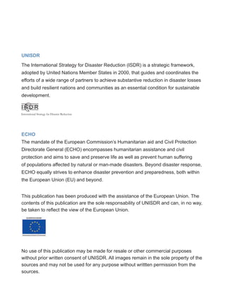 UNISDR
The International Strategy for Disaster Reduction (ISDR) is a strategic framework,
adopted by United Nations Member States in 2000, that guides and coordinates the
efforts of a wide range of partners to achieve substantive reduction in disaster losses
and build resilient nations and communities as an essential condition for sustainable
development.
ECHO
The mandate of the European Commission’s Humanitarian aid and Civil Protection
Directorate General (ECHO) encompasses humanitarian assistance and civil
protection and aims to save and preserve life as well as prevent human suffering
of populations affected by natural or man-made disasters. Beyond disaster response,
ECHO equally strives to enhance disaster prevention and preparedness, both within
the European Union (EU) and beyond.
This publication has been produced with the assistance of the European Union. The
contents of this publication are the sole responsability of UNISDR and can, in no way,
be taken to reflect the view of the European Union.
No use of this publication may be made for resale or other commercial purposes
without prior written consent of UNISDR. All images remain in the sole property of the
sources and may not be used for any purpose without writtten permission from the
sources.
 