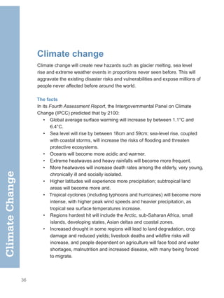 36
Climate change
Climate change will create new hazards such as glacier melting, sea level
rise and extreme weather events in proportions never seen before. This will
aggravate the existing disaster risks and vulnerabilities and expose millions of
people never affected before around the world.
The facts
In its Fourth Assessment Report, the Intergovernmental Panel on Climate
Change (IPCC) predicted that by 2100:
• Global average surface warming will increase by between 1.1°C and
6.4°C.
• Sea level will rise by between 18cm and 59cm; sea-level rise, coupled
with coastal storms, will increase the risks of flooding and threaten
protective ecosystems.
• Oceans will become more acidic and warmer.
• Extreme heatwaves and heavy rainfalls will become more frequent.
• More heatwaves will increase death rates among the elderly, very young,
chronically ill and socially isolated.
• Higher latitudes will experience more precipitation; subtropical land
areas will become more arid.
• Tropical cyclones (including typhoons and hurricanes) will become more
intense, with higher peak wind speeds and heavier precipitation, as
tropical sea surface temperatures increase.
• Regions hardest hit will include the Arctic, sub-Saharan Africa, small
islands, developing states, Asian deltas and coastal zones.
• Increased drought in some regions will lead to land degradation, crop
damage and reduced yields; livestock deaths and wildfire risks will
increase, and people dependent on agriculture will face food and water
shortages, malnutrition and increased disease, with many being forced
to migrate.
Climate
Change
 