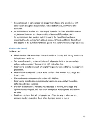 37
• Greater rainfall in some areas will trigger more floods and landslides, with
consequent disruption to agriculture, urban settlements, commerce and
transport.
• Increases in the number and intensity of powerful cyclones will affect coastal
regions and threaten very large additional losses of life and property.
• As temperatures rise, glaciers melt, increasing the risk of lake bursts and
disastrous floods; as mountain glaciers recede, farmers and towns downstream
that depend in the summer months on glacial melt water will increasingly be at risk.
What can be done?
Nations can:
• Make disaster risk reduction a national and local priority, with strong institutions
to implement decisions.
• Set up early warning systems that reach all people, in time for appropriate
action, and accompany the warnings with helpful advice.
• Incorporate climate risk in all urban planning and water and forest management
processes.
• Maintain and strengthen coastal wave barriers, river levees, flood ways and
flood ponds.
• Have adequate drainage systems to avoid flooding.
• Incorporate climate risks in infrastructure projects, especially in hospitals,
schools and water supplies.
• Support diversification, including new sources of income, new crops and
agricultural techniques, and new ways to improve water uptake and reduce
erosion.
• Build mechanisms that will get people out of harm’s way in a hazard and
prepare shelters to protect them when they are forced to move.
 