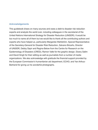 Acknowledgements
This guidebook draws on many sources and owes a debt to disaster risk reduction
experts and analysts the world over, including colleagues in the secretariat of the
United Nations International Strategy for Disaster Reduction (UNISDR). It would be
too much to name all of them but we would like to thank all the contributing authors and
experts who have helped us, particularly Margareta Wahlström, Special Representative
of the Secretary-General for Disaster Risk Reduction, Salvano Briceño, Director
of UNSIDR, Debby Sapir and Regina Below from the Centre for Research on the
Epidemiology of Disasters (CRED), Ramon Valle for the graphic design, Dizery Salim
and David Singh for their editing as well as journalists from a number of media
organizations. We also acknowledge with gratitude the financial support provided by
the European Commission’s humanitarian aid department, ECHO, and Yan Arthus-
Bertrand for giving us his wonderful photographs.
 