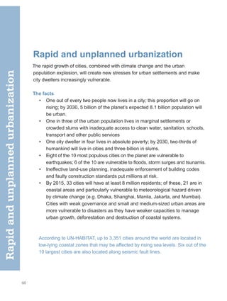 40
Rapid and unplanned urbanization
The rapid growth of cities, combined with climate change and the urban
population explosion, will create new stresses for urban settlements and make
city dwellers increasingly vulnerable.
The facts
• One out of every two people now lives in a city; this proportion will go on
rising; by 2030, 5 billion of the planet’s expected 8.1 billion population will
be urban.
• One in three of the urban population lives in marginal settlements or
crowded slums with inadequate access to clean water, sanitation, schools,
transport and other public services
• One city dweller in four lives in absolute poverty; by 2030, two-thirds of
humankind will live in cities and three billion in slums.
• Eight of the 10 most populous cities on the planet are vulnerable to
earthquakes; 6 of the 10 are vulnerable to floods, storm surges and tsunamis.
• Ineffective land-use planning, inadequate enforcement of building codes
and faulty construction standards put millions at risk.
• By 2015, 33 cities will have at least 8 million residents; of these, 21 are in
coastal areas and particularly vulnerable to meteorological hazard driven
by climate change (e.g. Dhaka, Shanghai, Manila, Jakarta, and Mumbai).
Cities with weak governance and small and medium-sized urban areas are
more vulnerable to disasters as they have weaker capacities to manage
urban growth, deforestation and destruction of coastal systems.
According to UN-HABITAT, up to 3,351 cities around the world are located in
low-lying coastal zones that may be affected by rising sea levels. Six out of the
10 largest cities are also located along seismic fault lines.
Rapid
and
unplanned
urbanization
 