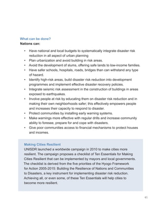 41
What can be done?
Nations can:
• Have national and local budgets to systematically integrate disaster risk
reduction in all aspect of urban planning
• Plan urbanization and avoid building in risk areas.
• Avoid the development of slums, offering safe lands to low-income families.
• Have safer schools, hospitals, roads, bridges than can withstand any type
of hazard.
• Identify high-risk areas, build disaster risk reduction into development
programmes and implement effective disaster recovery policies.
• Integrate seismic risk assessment in the construction of buildings in areas
exposed to earthquakes.
• Involve people at risk by educating them on disaster risk reduction and in
making their own neighborhoods safer; this effectively empowers people
and increases their capacity to respond to disaster.
• Protect communities by installing early warning systems.
• Make warnings more effective with regular drills and increase community
ability to foresee, prepare for and cope with disasters.
• Give poor communities access to financial mechanisms to protect houses
and incomes.
Making Cities Resilient
UNISDR launched a worldwide campaign in 2010 to make cities more
resilient. The campaign proposes a checklist of Ten Essentials for Making
Cities Resilient that can be implemented by mayors and local governments.
The checklist is derived from the five priorities of the Hyogo Framework
for Action 2005-2015: Building the Resilience of Nations and Communities
to Disasters, a key instrument for implementing disaster risk reduction.
Achieving all, or even some, of these Ten Essentials will help cities to
become more resilient.
 