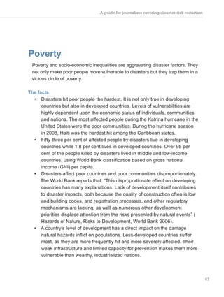 A guide for journalists covering disaster risk reduction
43
Poverty
Poverty and socio-economic inequalities are aggravating disaster factors. They
not only make poor people more vulnerable to disasters but they trap them in a
vicious circle of poverty.
The facts
• Disasters hit poor people the hardest. It is not only true in developing
countries but also in developed countries. Levels of vulnerabilities are
highly dependent upon the economic status of individuals, communities
and nations. The most affected people during the Katrina hurricane in the
United States were the poor communities. During the hurricane season
in 2008, Haiti was the hardest hit among the Caribbean states.
• Fifty-three per cent of affected people by disasters live in developing
countries while 1.8 per cent lives in developed countries. Over 95 per
cent of the people killed by disasters lived in middle and low-income
countries, using World Bank classification based on gross national
income (GNI) per capita.
• Disasters affect poor countries and poor communities disproportionately.
The World Bank reports that: “This disproportionate effect on developing
countries has many explanations. Lack of development itself contributes
to disaster impacts, both because the quality of construction often is low
and building codes, and registration processes, and other regulatory
mechanisms are lacking, as well as numerous other development
priorities displace attention from the risks presented by natural events” (
Hazards of Nature, Risks to Development, World Bank 2006).
• A country’s level of development has a direct impact on the damage
natural hazards inflict on populations. Less-developed countries suffer
most, as they are more frequently hit and more severely affected. Their
weak infrastructure and limited capacity for prevention makes them more
vulnerable than wealthy, industrialized nations.
 