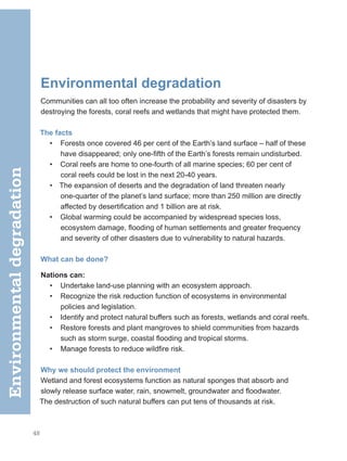 48
Environmental degradation
Communities can all too often increase the probability and severity of disasters­by
destroying the forests, coral reefs and wetlands that might have protected them.
The facts
• Forests once covered 46 per cent of the Earth’s land surface – half of these
have disappeared; only one-fifth of the Earth’s forests remain undisturbed.
• Coral reefs are home to one-fourth of all marine species; 60 per cent of
coral reefs could be lost in the next 20-40 years.
• The expansion of deserts and the degradation of land threaten nearly
one-quarter of the planet’s land surface; more than 250 million are directly
affected by desertification and 1 billion are at risk.
• Global warming could be accompanied by widespread species loss,
ecosystem damage, flooding of human settlements and greater frequency
and severity of other disasters due to vulnerability to natural hazards.
What can be done?
Nations can:
• Undertake land-use planning with an ecosystem approach.
• Recognize the risk reduction function of ecosystems in environmental
policies and legislation.
• Identify and protect natural buffers such as forests, wetlands and coral reefs.
• Restore forests and plant mangroves to shield communities from hazards
such as storm surge, coastal flooding and tropical storms.
• Manage forests to reduce wildfire risk.
Why we should protect the environment
Wetland and forest ecosystems function as natural sponges that absorb and
slowly release surface water, rain, snowmelt, groundwater and floodwater.
The destruction of such natural buffers can put tens of thousands at risk.
Environmental
degradation
 