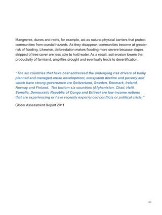 49
Mangroves, dunes and reefs, for example, act as natural physical barriers that protect
communities from coastal hazards. As they disappear, communities become at greater
risk of flooding. Likewise, deforestation makes flooding more severe because slopes
stripped of tree cover are less able to hold water. As a result, soil erosion lowers the
productivity of farmland, amplifies drought and eventually leads to desertification.
“The six countries that have best addressed the underlying risk drivers of badly
planned and managed urban development, ecosystem decline and poverty and
which have strong governance are Switzerland, Sweden, Denmark, Ireland,
Norway and Finland.  The bottom six countries (Afghanistan, Chad, Haiti,
Somalia, Democratic Republic of Congo and Eritrea) are low-income nations
that are experiencing or have recently experienced conflicts or political crisis.”  
Global Assessment Report 2011
 
