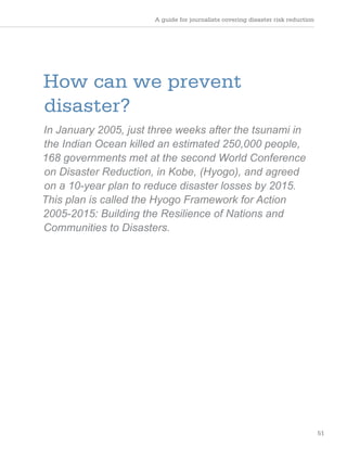 A guide for journalists covering disaster risk reduction
51
How can we prevent
disaster?
In January 2005, just three weeks after the tsunami in
the Indian Ocean killed an estimated 250,000 people,
168 governments met at the second World Conference
on Disaster Reduction, in Kobe, (Hyogo), and agreed
on a 10-year plan to reduce disaster losses by 2015.
This plan is called the Hyogo Framework for Action
2005-2015: Building the Resilience of Nations and
Communities to Disasters.
 