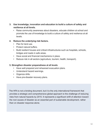 53
3. Use knowledge, innovation and education to build a culture of safety and
resilience at all levels.
• Raise community awareness about disasters, educate children at school and
promote the use of knowledge to build a culture of safety and resilience at all
levels.
4. Reduce the underlying risk factors.
• Plan for land use.
• Protect natural buffers.
• Build resilient houses and critical infrastructures such as hospitals, schools,
bridges and roads in safe areas.
• Have social and financial mechanisms in place.
• Reduce risk in all sectors (agriculture, tourism, health, transport).
5. Strengthen disaster preparedness at all levels
• Have well prepared and rehearsed evacuation plans.
• Understand hazard warnings.
• Organize drills.
• Have pre-disaster recovery plans.
The HFA is not a binding document, but it is the only international framework that
provides a strategic and comprehensive global approach to the challenge of reducing
risks from natural hazards by 2015. It represents a significant shift of attention toward
the root causes of disaster as an essential part of sustainable development, rather
than on disaster response alone.
 